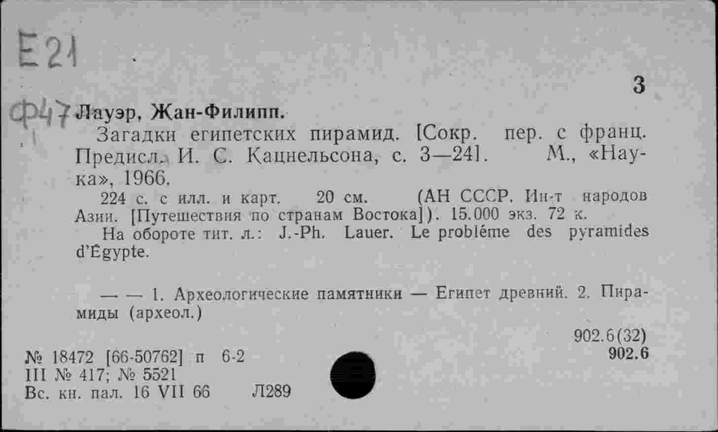 ﻿Е24 -
З «Пауэр, Жан-Филипп.
Загадки египетских пирамид. [Сокр. пер. с франц. Предисл^ И. С. Кацнельсона, с. 3—24].	М., «Нау-
ка», 1966.
224 с. с илл. и карт. 20 см. (АН СССР. Ип-т народов Азии. [Путешествия по странам Востока]). 15.000 экз. 72 к.
На обороте тит. л.: J.-Ph. Lauer. Le problème des pyramides d’Égypte.
------ 1. Археологические памятники — Египет древний. 2. Пира-
миды (археол.)	902.6(32)
№ 18472 [66-50762] п 6-2 III № 417; № 5521 Вс. кн. пал. 16 VII 66	Л289	902.6